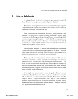 13 
Coligação Unidos Pelo Brasil PSB • REDE • PPS • PPL • PRP • PHS 
C. Natureza da Coligação 
A Coligação Unidos Pelo Brasil propõe a construção de um novo modelo de 
desenvolvimento que seja justo e sustentável. O que isso significa? 
Em primeiro lugar, significa recuperar as funções do Estado para organizar 
e implementar políticas públicas que tenham como referência maior a felicidade 
das pessoas e a melhoria da qualidade de vida. 
Nesse contexto, emerge como questão de primeira grandeza superar a desi-gualdade, 
o que não ocorrerá sem uma revolução na educação e sem que se im-plemente 
uma radical integração das políticas públicas. A profunda desigualdade 
existente entre pessoas, regiões e países e o atual padrão de produção e consumo 
alimentam a destruição de recursos ambientais. É fundamental uma inversão de 
valores, em que a sustentabilidade esteja no centro do modelo de desenvolvimen-to 
e no cerne de todas as políticas públicas. 
Ancorada nesses elementos, a Coligação programática propõe-se representar 
a inovação na política brasileira, cuja meta principal é criar valores e condições 
objetivas que mudem nosso modelo de desenvolvimento, cujas principais carac-terísticas 
são a exclusão social e a ausência de sustentabilidade. 
Entendemos não ser possível satisfazer os imensos desafios políticos, sociais, 
econômicos, ambientais e culturais que ainda persistem no país com atores que 
cultivam os valores do clientelismo, do fisiologismo e do patrimonialismo. É hora 
de dar um salto de qualidade na política e, nesse sentido, a Coligação oferece aos 
brasileiros não um projeto de poder pelo poder, ou o anseio de nele se perpetuar, 
mas uma concepção de Estado, de coisa pública, de bem comum, que visa fundar 
um novo modelo político e federativo. 
A busca pelo bem-comum deixou o centro da agenda política e vemos au-mentar 
a cada dia a distância entre eleitos e eleitores. Além disso, temos um Es-tado 
do século XX para uma sociedade do século XXI. A crise é eco desse des-compasso. 
Por isso, a natureza programática desta Coligação é gesto concreto de 
resgate da política como espaço de encontro da diversidade de pontos de vista, 
ajudando na construção de uma nova cultura de governo e criando as condições 
para as reformas institucionais necessárias. 
MIOLO SEMDiretrizes FULL.indd 13 6/26/14 3:23 PM 
 