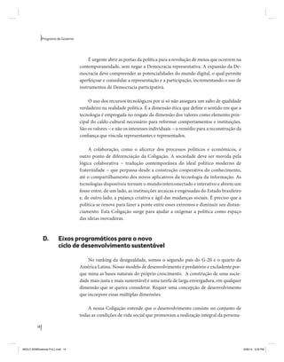 14 
Programa de Governo 
É urgente abrir as portas da política para a revolução de meios que ocorrem na 
contemporaneidade, sem negar a Democracia representativa. A expansão da De-mocracia 
deve compreender as potencialidades do mundo digital, o qual permite 
aperfeiçoar e consolidar a representação e a participação, incrementando o uso de 
instrumentos de Democracia participativa. 
O uso dos recursos tecnológicos por si só não assegura um salto de qualidade 
verdadeiro na realidade política. É a dimensão ética que define o sentido em que a 
tecnologia é empregada no resgate da dimensão dos valores como elemento prin-cipal 
do caldo cultural necessário para reformar comportamentos e instituições. 
São os valores − e não os interesses individuais − o remédio para a reconstrução da 
confiança que vincula representantes e representados. 
A colaboração, como o alicerce dos processos políticos e econômicos, é 
outro ponto de diferenciação da Coligação. A sociedade deve ser movida pela 
lógica colaborativa − tradução contemporânea do ideal político moderno de 
fraternidade − que perpassa desde a construção cooperativa do conhecimento, 
até o compartilhamento dos novos aplicativos da tecnologia da informação. As 
tecnologias disponíveis tornam o mundo interconectado e interativo e abrem um 
fosso entre, de um lado, as instituições arcaicas e engessadas do Estado brasileiro 
e, de outro lado, a pujança criativa e ágil das mudanças sociais. É preciso que a 
política se renove para fazer a ponte entre esses extremos e diminuir seu distan-ciamento. 
Esta Coligação surge para ajudar a oxigenar a política como espaço 
das ideias inovadoras. 
D. Eixos programáticos para o novo 
ciclo de desenvolvimento sustentável 
No ranking da desigualdade, somos o segundo país do G-20 e o quarto da 
América Latina. Nosso modelo de desenvolvimento é predatório e excludente por-que 
mina as bases naturais do próprio crescimento. A construção de uma socie-dade 
mais justa e mais sustentável é uma tarefa de larga envergadura, em qualquer 
dimensão que se queira considerar. Requer uma concepção de desenvolvimento 
que incorpore essas múltiplas dimensões. 
A nossa Coligação entende que o desenvolvimento consiste no conjunto de 
todas as condições de vida social que promovam a realização integral da persona- 
MIOLO SEMDiretrizes FULL.indd 14 6/26/14 3:23 PM 
 