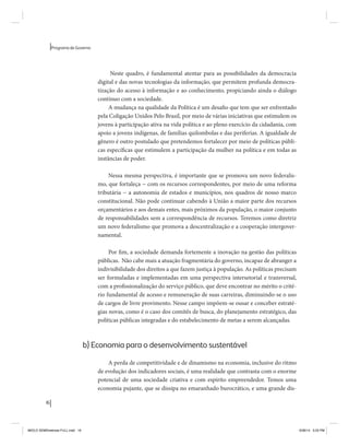 16 
Programa de Governo 
Neste quadro, é fundamental atentar para as possibilidades da democracia 
digital e das novas tecnologias da informação, que permitem profunda democra-tização 
do acesso à informação e ao conhecimento, propiciando ainda o diálogo 
contínuo com a sociedade. 
A mudança na qualidade da Política é um desafio que tem que ser enfrentado 
pela Coligação Unidos Pelo Brasil, por meio de várias iniciativas que estimulem os 
jovens à participação ativa na vida política e ao pleno exercício da cidadania, com 
apoio a jovens indígenas, de famílias quilombolas e das periferias. A igualdade de 
gênero é outro postulado que pretendemos fortalecer por meio de políticas públi-cas 
específicas que estimulem a participação da mulher na política e em todas as 
instâncias de poder. 
Nessa mesma perspectiva, é importante que se promova um novo federalis-mo, 
que fortaleça − com os recursos correspondentes, por meio de uma reforma 
tributária − a autonomia de estados e municípios, nos quadros de nosso marco 
constitucional. Não pode continuar cabendo à União a maior parte dos recursos 
orçamentários e aos demais entes, mais próximos da população, o maior conjunto 
de responsabilidades sem a correspondência de recursos. Teremos como diretriz 
um novo federalismo que promova a descentralização e a cooperação intergover-namental. 
Por fim, a sociedade demanda fortemente a inovação na gestão das políticas 
públicas. Não cabe mais a atuação fragmentária do governo, incapaz de abranger a 
indivisibilidade dos direitos a que fazem justiça à população. As políticas precisam 
ser formuladas e implementadas em uma perspectiva intersetorial e transversal, 
com a profissionalização do serviço público, que deve encontrar no mérito o crité-rio 
fundamental de acesso e remuneração de suas carreiras, diminuindo-se o uso 
de cargos de livre provimento. Nesse campo impõem-se ousar e conceber estraté-gias 
novas, como é o caso dos comitês de busca, do planejamento estratégico, das 
políticas públicas integradas e do estabelecimento de metas a serem alcançadas. 
b) Economia para o desenvolvimento sustentável 
A perda de competitividade e de dinamismo na economia, inclusive do ritmo 
de evolução dos indicadores sociais, é uma realidade que contrasta com o enorme 
potencial de uma sociedade criativa e com espírito empreendedor. Temos uma 
economia pujante, que se dissipa no emaranhado burocrático, e uma grande dis- 
MIOLO SEMDiretrizes FULL.indd 16 6/26/14 3:23 PM 
 