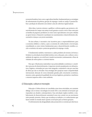 18 
Programa de Governo 
economia brasileira, bem como a agricultura familiar, fundamental para as estratégias 
de enfrentamento da pobreza, geração de emprego e renda no campo. É possível do-brar 
a produção de alimentos sem reduzir a área de cobertura vegetal natural. 
Além disso, é preciso retomar e qualificar a reforma agrária, que promova o de-senvolvimento 
do campo com justiça social, garanta o acesso a terra e bem-estar para 
as famílias de pequenos produtores no meio rural, especialmente com ações voltadas 
ao apoio técnico e financeiro à produção nos assentamentos e desenvolvimento edu-cacional 
às crianças e aos jovens assentados. 
Na área urbana, é necessário criar incentivos para o empreendedorismo, para 
a economia solidária e criativa, e para a economia do conhecimento e da inovação, 
consolidando-os como vetores fundamentais para o desenvolvimento científico, so-cial 
e econômico da nação e potenciais geradores de emprego e renda. 
É fundamental, também, reestruturar a cadeia produtiva do turismo, de forma a 
fortalecer as articulações da atividade turística com a educação, com a cultura e com o 
ambiente de negócios, em nível local, visando incrementar continuamente o fluxo de 
visitantes de outros países e o turismo interno. 
Para que o Brasil possa materializar suas potencialidades econômicas e consoli-dar 
o processo de desenvolvimento, é imperioso investir pesadamente em infraestru-tura 
e logística, orientadas por uma visão integrada e sustentável e não por uma lista 
de obras que não se articulam. Essa estratégia deve propiciar maior competitividade 
internacional, absorção de novas demandas geradas pelo crescimento econômico, 
menores custos, garantia de qualidade dos serviços logísticos, portuários e marítimos 
e menores impactos sobre o meio ambiente. 
c) Educação, cultura e inovação 
Educação e Cultura devem ser concebidas como áreas articuladas, em constante 
diálogo com os temas e tecnologias do século XXI e com estímulo às inovações que 
respondam aos desafios contemporâneos. Essa articulação implica também o esta-belecimento 
do desenvolvimento sustentável como eixo central, em um movimento 
entre passado, presente e futuro, que reconheça as tradições e os conhecimentos que 
fazem sentido no mundo atual e aponte as inovações para as futuras gerações. 
O enfrentamento das desigualdades educacionais deve se orientar por dois focos: 
MIOLO SEMDiretrizes FULL.indd 18 6/26/14 3:23 PM 
 