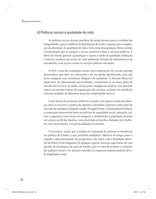 20 
Programa de Governo 
d) Políticas sociais e qualidade de vida 
As políticas sociais devem contribuir de modo decisivo para o combate das 
desigualdades, para a melhoria da distribuição de renda e riqueza, para a amplia-ção 
da felicidade, da qualidade de vida e bem-estar da população. Nesse sentido 
é fundamental que se assegure o acesso universal a bens e serviços públicos. É 
dever do Estado garantir à população o acesso à saúde de qualidade, habitação 
e entorno saudáveis do ponto de vista ambiental, dotados de infraestrutura de 
saneamento, com acesso a todos os serviços públicos relevantes. 
O SUS é uma das conquistas sociais mais importantes do recente período 
democrático, que deve ser valorizado e ter sua gestão aperfeiçoada, para que 
possa assegurar uma assistência integral e de qualidade. A Atenção Básica de 
saúde deve ser efetivamente universalizada, constituindo-se na única porta de 
entrada dos serviços de saúde, exceto pelas emergências médicas. Este preceito 
requer um enorme esforço de organização dos serviços, inclusive no sentido de 
articular unidades de diferentes níveis de complexidade entre si. 
Como forma de promover melhorias à saúde e não apenas cuidar das doen-ças, 
deve-se inscrever a prática de esportes e atividades corporais como parte do 
conceito de assistência integral à saúde. De igual forma, é fundamental fortalecer 
a cooperação intersetorial entre as políticas de seguridade social, educação, cul-tura 
e segurança como forma de assegurar o atendimento à população, levando 
em conta o perfil das famílias, com prioridade às famílias chefiadas por mulhe-res, 
suas necessidades, e as potencialidades territoriais. 
É necessário, ainda, que a política de superação da pobreza se transforme 
em política de Estado, o que permitirá estabelecer objetivos de longo prazo e 
impedir a descontinuidade dos programas e das ações, com a finalidade adicio-nal 
de libertá-la de barganhas de qualquer espécie. Estamos aqui diante de uma 
questão de focalização da ação do Estado, pois se trata de envolver o conjunto 
das políticas sociais e ter atenção específica no segmento populacional de eleva-da 
fragilidade social. 
MIOLO SEMDiretrizes FULL.indd 20 6/26/14 3:23 PM 
 