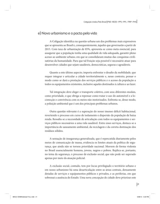 21 
Coligação Unidos Pelo Brasil PSB • REDE • PPS • PPL • PRP • PHS 
e) Novo urbanismo e o pacto pela vida 
A Coligação identifica na questão urbana um dos problemas mais expressivos 
que se apresenta ao Brasil e, consequentemente, àqueles que governarão a partir de 
2015. Com taxa de urbanização de 85%, apresenta-se como meta essencial, para 
assegurar que a população tenha uma qualidade de vida adequada, garantir pleno 
acesso ao ambiente urbano, em que se consolidaram muitas das conquistas civili-zatórias 
da humanidade. Para que tal fruição seja possível é necessário atuar para 
desenvolver cidades que sejam saudáveis, democráticas, seguras e agradáveis. 
Quanto a este último aspecto, importa enfrentar o desafio da mobilidade, que 
requer integrar e articular a cidade territorialmente e, nesse contexto, pensar o 
modo como se dará a prestação dos serviços públicos e o acesso da população a 
todos os equipamentos existentes, inclusive aqueles destinados à cultura e ao lazer. 
Tal integração deve eleger o transporte coletivo, com seus diferentes modais, 
como prioridade, o que obriga a repensar como tratar o uso do automóvel e a lo-comoção 
e convivência com os meios não motorizados. Enfrenta-se, desse modo, 
a poluição ambiental que é um dos principais problemas urbanos. 
Outra questão relevante é a superação do nosso imenso déficit habitacional, 
revertendo o processo em curso de isolamento e dispersão da população de baixa 
renda. Ressalta-se a necessidade de articulação com todos os equipamentos e ser-viços 
públicos necessários a uma vida saudável. Entre esses serviços, destaca-se a 
importância do saneamento ambiental, da reciclagem e da correta destinação dos 
resíduos sólidos. 
A sensação de insegurança generalizada, que é repercutida diariamente pelos 
meios de comunicação de massa, evidencia os limites atuais da política de segu-rança, 
que ainda não se tornou prioridade nacional. Morrem de forma violenta 
no Brasil essencialmente homens, jovens, negros e pobres. Replica-se, portanto, 
no tema da segurança, o processo de exclusão social, que não pode ser superado 
apenas por meio da atuação policial. 
A exclusão social, contudo, tem por locus privilegiado o território urbano e 
em nosso urbanismo há uma desarticulação entre as áreas centrais, densamente 
dotadas de serviços e equipamentos públicos e privados, e as periferias, em que 
sobressai a ausência do Estado. Uma nova concepção de cidade deve priorizar este 
MIOLO SEMDiretrizes FULL.indd 21 6/26/14 3:23 PM 
 