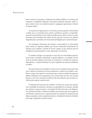 22 
Programa de Governo 
tema e orientar a articulação e integração das políticas públicas, com ênfase para 
transporte e mobilidade, habitação, saneamento ambiental, educação, saúde, es-porte, 
cultura e lazer, no sentido de superar a segregação espacial que se observa 
no espaço urbano. 
Ao se pensar em segurança faz-se necessário, portanto, garantir o direito pleno 
à cidade, que, ao reconciliar áreas centrais e periféricas, permite o compartilha-mento 
de um patrimônio social, cultural e político que é coletivo. Criam-se, assim, 
elementos para consolidar uma cultura da paz, que deve encontrar nas políticas 
integradas para a juventude um instrumento privilegiado para sua disseminação. 
Tal constatação obviamente não diminui a necessidade de se desencadear 
ações estritas de segurança pública, que devem compreender policiamento de 
fronteira, para combater a entrada de armas e drogas no país, além de ações de 
inteligência, para desmantelar o crime organizado e suas facções. 
O combate às drogas, e em especial ao crack, deve ser uma bandeira prioriza-da 
por toda a sociedade, mobilizando os agentes públicos e a sociedade civil em 
torno de iniciativas ligadas à prevenção, ao tratamento e à inclusão de usuários e 
dependentes, e à operacionalização de ações integradas de repressão qualificada 
ao tráfico. 
Tais ações devem ser articuladas com base em um verdadeiro pacto pela vida, 
com o objetivo de diminuir de forma substancial a violência nas cidades e tam-bém 
no campo. Este espírito é essencial para que as ações no âmbito da segurança 
pública estabeleçam um compromisso com a preservação da vida, com a pessoa 
humana, e não com o aumento da violência das ações policiais, que em nada con-tribuem 
para superar o quadro atual. 
O redesenho dos processos de trabalho e da forma de atuação das polícias, 
com a finalidade de aumentar a eficiência e propriedade de sua atuação; medidas 
que acelerem o processo penal e a articulação do Poder Executivo com Magistra-tura, 
Ministério Público e Defensoria Pública são iniciativas que têm margem de 
contribuição expressiva para o equacionamento da sensação de insegurança que 
aflige a população, tendo, complementarmente, a finalidade de eliminar a barbárie 
que atinge a população carcerária do país. 
MIOLO SEMDiretrizes FULL.indd 22 6/26/14 3:23 PM 
 