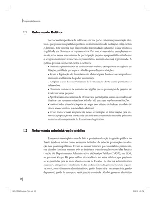 24 
Programa de Governo 
1.1 Reforma da Política 
A crise contemporânea da política é, em boa parte, crise da representação elei-toral, 
que possui nos partidos políticos os instrumentos de mediação entre eleitos 
e eleitores. Este sistema não mais produz legitimidade suficiente, o que mostra a 
fragilidade da Democracia representativa. Por isso, é necessário, complementar-mente, 
criar novos mecanismos de participação popular que possibilitem inclusive 
o revigoramento da Democracia representativa, aumentando sua legitimidade. A 
política precisa reconectar eleitos e eleitores. 
• Instituir a possibilidade de candidaturas avulsas, extinguindo a exigência de 
filiação partidária para que o cidadão possa disputar eleições. 
• Rever a legislação de financiamento eleitoral para baratear as campanhas e 
diminuir a influência do poder econômico. 
• Ampliar o uso dos instrumentos de Democracia direta como plebiscitos e 
referendos. 
• Diminuir o número de assinaturas exigidas para a proposição de projetos de 
lei de iniciativa popular. 
• Aperfeiçoar os mecanismos de Democracia participativa, como os conselhos de 
direitos com representantes da sociedade civil, para que ampliem suas funções. 
• Instituir o fim da reeleição para os cargos executivos, estabelecer mandato de 
cinco anos e unificar o calendário eleitoral. 
• Criar, inovar e usar amplamente novas tecnologias da informação para en-volver 
a população na tomada de decisões em assuntos de interesse público e 
matérias de competência do Executivo e Legislativo. 
1.2 Reforma da administração pública 
É necessário completarmos de fato a profissionalização da gestão pública no 
Brasil, tendo o mérito como elemento definidor da seleção, promoção e avalia-ção 
dos quadros públicos. Frente ao nosso histórico patrimonialista persistente, 
este desafio continua mesmo após as inúmeras transformações ocorridas desde a 
criação do Departamento Administrativo do Serviço Público (DASP), em 1936, 
no governo Vargas. Há poucas ilhas de excelência no setor público, que precisam 
ser expandidas para as mais diversas áreas do Estado. A reforma administrativa 
necessária atinge transversalmente todas as dimensões de gestão: estrutura organi-zacional, 
procedimentos administrativos, gestão financeira e orçamentária, gestão 
de pessoal, gestão de compras, participação e controle cidadão, governo eletrônico 
MIOLO SEMDiretrizes FULL.indd 24 6/26/14 3:23 PM 
 