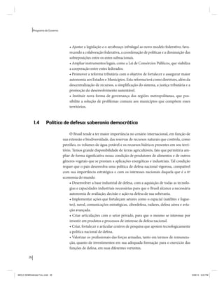 26 
Programa de Governo 
• Ajustar a legislação e o arcabouço infralegal ao novo modelo federativo, favo-recendo 
a colaboração federativa, a coordenação de políticas e a diminuição das 
sobreposições entre os entes subnacionais. 
• Ampliar instrumentos legais, como a Lei de Consórcios Públicos, que viabiliza 
a cooperação entre entes federados. 
• Promover a reforma tributária com o objetivo de fortalecer e assegurar maior 
autonomia aos Estados e Municípios. Esta reforma terá como diretrizes, além da 
descentralização de recursos, a simplificação do sistema, a justiça tributária e a 
promoção do desenvolvimento sustentável. 
• Instituir nova forma de governança das regiões metropolitanas, que pos-sibilite 
a solução de problemas comuns aos municípios que compõem esses 
territórios. 
1.4 Política de defesa: soberania democrática 
O Brasil tende a ter maior importância no cenário internacional, em função de 
sua extensão e biodiversidade, das reservas de recursos naturais que controla, como 
petróleo, os volumes de água potável e os recursos hídricos presentes em seu terri-tório. 
Temos grande disponibilidade de terras agricultáveis, fato que permitiria am-pliar 
de forma significativa nossa condição de produtores de alimentos e de outros 
gêneros vegetais que se prestam a aplicações energéticas e industriais. Tal condição 
requer que o país desenvolva uma política de defesa nacional vigorosa, compatível 
com sua importância estratégica e com os interesses nacionais daquela que é a 6ª 
economia do mundo. 
• Desenvolver a base industrial de defesa, com a aquisição de todas as tecnolo-gias 
e capacidades industriais necessárias para que o Brasil alcance a necessária 
autonomia de avaliação, decisão e ação na defesa de sua soberania. 
• Implementar ações que fortaleçam setores como o espacial (satélites e fogue-tes), 
naval, comunicações estratégicas, ciberdefesa, radares, defesa aérea e avia-ção 
avançada. 
• Criar articulações com o setor privado, para que o mesmo se interesse por 
investir em produtos e processos de interesse da defesa nacional. 
• Criar, fortalecer e articular centros de pesquisa que apoiem tecnologicamente 
a política nacional de defesa. 
• Valorizar os profissionais das forças armadas, tanto em termos de remunera-ção, 
quanto de investimentos em sua adequada formação para o exercício das 
funções de defesa, em suas diferentes vertentes. 
MIOLO SEMDiretrizes FULL.indd 26 6/26/14 3:23 PM 
 