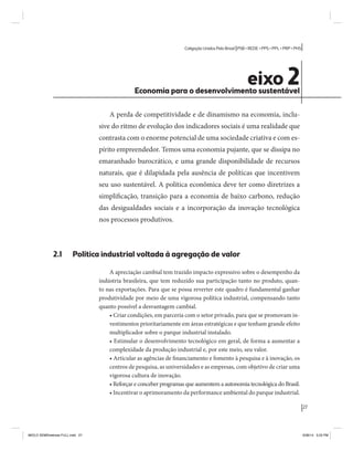 27 
Coligação Unidos Pelo Brasil PSB • REDE • PPS • PPL • PRP • PHS 
eixo 2 Economia para o desenvolvimento sustentável 
A perda de competitividade e de dinamismo na economia, inclu-sive 
do ritmo de evolução dos indicadores sociais é uma realidade que 
contrasta com o enorme potencial de uma sociedade criativa e com es-pírito 
empreendedor. Temos uma economia pujante, que se dissipa no 
emaranhado burocrático, e uma grande disponibilidade de recursos 
naturais, que é dilapidada pela ausência de políticas que incentivem 
seu uso sustentável. A política econômica deve ter como diretrizes a 
simplificação, transição para a economia de baixo carbono, redução 
das desigualdades sociais e a incorporação da inovação tecnológica 
nos processos produtivos. 
2.1 Política industrial voltada à agregação de valor 
A apreciação cambial tem trazido impacto expressivo sobre o desempenho da 
indústria brasileira, que tem reduzido sua participação tanto no produto, quan-to 
nas exportações. Para que se possa reverter este quadro é fundamental ganhar 
produtividade por meio de uma vigorosa política industrial, compensando tanto 
quanto possível a desvantagem cambial. 
• Criar condições, em parceria com o setor privado, para que se promovam in-vestimentos 
prioritariamente em áreas estratégicas e que tenham grande efeito 
multiplicador sobre o parque industrial instalado. 
• Estimular o desenvolvimento tecnológico em geral, de forma a aumentar a 
complexidade da produção industrial e, por este meio, seu valor. 
• Articular as agências de financiamento e fomento à pesquisa e à inovação, os 
centros de pesquisa, as universidades e as empresas, com objetivo de criar uma 
vigorosa cultura de inovação. 
• Reforçar e conceber programas que aumentem a autonomia tecnológica do Brasil. 
• Incentivar o aprimoramento da performance ambiental do parque industrial. 
MIOLO SEMDiretrizes FULL.indd 27 6/26/14 3:23 PM 
 