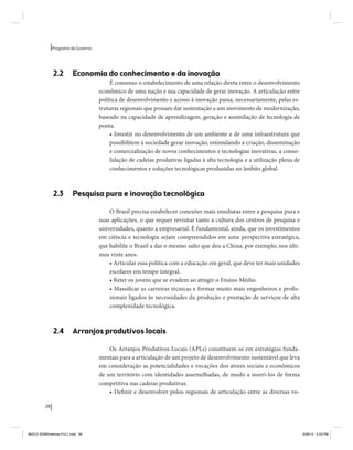 28 
Programa de Governo 
2.2 Economia do conhecimento e da inovação 
É consenso o estabelecimento de uma relação direta entre o desenvolvimento 
econômico de uma nação e sua capacidade de gerar inovação. A articulação entre 
política de desenvolvimento e acesso à inovação passa, necessariamente, pelas es-truturas 
regionais que possam dar sustentação a um movimento de modernização, 
baseado na capacidade de aprendizagem, geração e assimilação de tecnologia de 
ponta. 
• Investir no desenvolvimento de um ambiente e de uma infraestrutura que 
possibilitem à sociedade gerar inovação, estimulando a criação, disseminação 
e comercialização de novos conhecimentos e tecnologias inovativas, a conso-lidação 
de cadeias produtivas ligadas à alta tecnologia e a utilização plena de 
conhecimentos e soluções tecnológicas produzidas no âmbito global. 
2.3 Pesquisa pura e inovação tecnológica 
O Brasil precisa estabelecer conexões mais imediatas entre a pesquisa pura e 
suas aplicações, o que requer revisitar tanto a cultura dos centros de pesquisa e 
universidades, quanto a empresarial. É fundamental, ainda, que os investimentos 
em ciência e tecnologia sejam compreendidos em uma perspectiva estratégica, 
que habilite o Brasil a dar o mesmo salto que deu a China, por exemplo, nos últi-mos 
vinte anos. 
• Articular essa política com a educação em geral, que deve ter mais unidades 
escolares em tempo integral. 
• Reter os jovens que se evadem ao atingir o Ensino Médio. 
• Massificar as carreiras técnicas e formar muito mais engenheiros e profis-sionais 
ligados às necessidades da produção e prestação de serviços de alta 
complexidade tecnológica. 
2.4 Arranjos produtivos locais 
Os Arranjos Produtivos Locais (APLs) constituem-se em estratégias funda-mentais 
para a articulação de um projeto de desenvolvimento sustentável que leva 
em consideração as potencialidades e vocações dos atores sociais e econômicos 
de um território com identidades assemelhadas, de modo a inseri-los de forma 
competitiva nas cadeias produtivas. 
• Definir e desenvolver polos regionais de articulação entre as diversas vo- 
MIOLO SEMDiretrizes FULL.indd 28 6/26/14 3:23 PM 
 