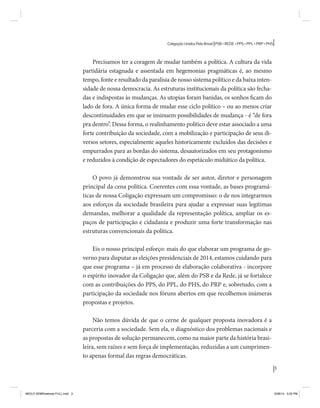 3 
Coligação Unidos Pelo Brasil PSB • REDE • PPS • PPL • PRP • PHS 
Precisamos ter a coragem de mudar também a política. A cultura da vida 
partidária estagnada e assentada em hegemonias pragmáticas é, ao mesmo 
tempo, fonte e resultado da paralisia de nosso sistema político e da baixa inten-sidade 
de nossa democracia. As estruturas institucionais da política são fecha-das 
e indispostas às mudanças. As utopias foram banidas, os sonhos ficam do 
lado de fora. A única forma de mudar esse ciclo político – ou ao menos criar 
descontinuidades em que se insinuem possibilidades de mudança - é “de fora 
pra dentro”. Dessa forma, o realinhamento político deve estar associado a uma 
forte contribuição da sociedade, com a mobilização e participação de seus di-versos 
setores, especialmente aqueles historicamente excluídos das decisões e 
empurrados para as bordas do sistema, desautorizados em seu protagonismo 
e reduzidos à condição de espectadores do espetáculo midiático da política. 
O povo já demonstrou sua vontade de ser autor, diretor e personagem 
principal da cena política. Coerentes com essa vontade, as bases programá-ticas 
de nossa Coligação expressam um compromisso: o de nos integrarmos 
aos esforços da sociedade brasileira para ajudar a expressar suas legítimas 
demandas, melhorar a qualidade da representação política, ampliar os es-paços 
de participação e cidadania e produzir uma forte transformação nas 
estruturas convencionais da política. 
Eis o nosso principal esforço: mais do que elaborar um programa de go-verno 
para disputar as eleições presidenciais de 2014, estamos cuidando para 
que esse programa – já em processo de elaboração colaborativa - incorpore 
o espírito inovador da Coligação que, além do PSB e da Rede, já se fortalece 
com as contribuições do PPS, do PPL, do PHS, do PRP e, sobretudo, com a 
participação da sociedade nos fóruns abertos em que recolhemos inúmeras 
propostas e projetos. 
Não temos dúvida de que o cerne de qualquer proposta inovadora é a 
parceria com a sociedade. Sem ela, o diagnóstico dos problemas nacionais e 
as propostas de solução permanecem, como na maior parte da história brasi-leira, 
sem raízes e sem força de implementação, reduzidas a um cumprimen-to 
apenas formal das regras democráticas. 
MIOLO SEMDiretrizes FULL.indd 3 6/26/14 3:23 PM 
 