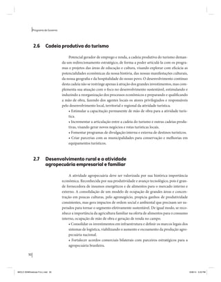 30 
Programa de Governo 
2.6 Cadeia produtiva do turismo 
Potencial gerador de emprego e renda, a cadeia produtiva do turismo deman-da 
um redirecionamento estratégico, de forma a poder articulá-la com os progra-mas 
e projetos das áreas de educação e cultura, visando explorar com eficácia as 
potencialidades econômicas da nossa história, das nossas manifestações culturais, 
da nossa geografia e da hospitalidade do nosso povo. O desenvolvimento contínuo 
desta cadeia não se restringe apenas à atração dos grandes investimentos, mas com-plementa 
sua atuação com o foco no desenvolvimento sustentável, estimulando e 
induzindo a reorganização dos processos econômicos e preparando e qualificando 
a mão de obra, fazendo dos agentes locais os atores privilegiados e responsáveis 
pelo desenvolvimento local, territorial e regional da atividade turística. 
• Estimular a capacitação permanente de mão de obra para a atividade turís-tica. 
• Incrementar a articulação entre a cadeia do turismo e outras cadeias produ-tivas, 
visando gerar novos negócios e rotas turísticas locais. 
• Fomentar programas de divulgação interna e externa de destinos turísticos. 
• Criar parcerias com as municipalidades para conservação e melhorias em 
equipamentos turísticos. 
2.7 Desenvolvimento rural e a atividade 
agropecuária empresarial e familiar 
A atividade agropecuária deve ser valorizada por sua histórica importância 
econômica. Reconhecida por sua produtividade e avanço tecnológico, pois é gran-de 
fornecedora de insumos energéticos e de alimentos para o mercado interno e 
externo. A consolidação de um modelo de ocupação de grandes áreas e concen-tração 
em poucas culturas, pelo agronegócio, propicia ganhos de produtividade 
consistentes, mas gera impactos de ordem social e ambiental que precisam ser su-perados 
para tornar o segmento efetivamente sustentável. De igual modo, se reco-nhece 
a importância da agricultura familiar na oferta de alimentos para o consumo 
interno, ocupação de mão de obra e geração de renda no campo. 
• Consolidar os investimentos em infraestrutura e definir os marcos legais dos 
sistemas de logística, viabilizando o aumento e escoamento da produção agro-pecuária 
nacional. 
• Fortalecer acordos comerciais bilaterais com parceiros estratégicos para a 
agropecuária brasileira. 
MIOLO SEMDiretrizes FULL.indd 30 6/26/14 3:23 PM 
 