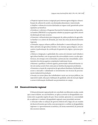 31 
Coligação Unidos Pelo Brasil PSB • REDE • PPS • PPL • PRP • PHS 
• Propiciar suporte técnico à migração para sistemas agroecológicos e diversi-ficação 
de culturas de acordo com demandas alimentares e nutricionalis. 
• Ampliar o volume de recursos destinados ao seguro rural, garantindo acesso 
equitativo ao benefício. 
• Fortalecer e valorizar o Programa Nacional de Fortalecimento da Agricultu-ra 
Familiar (PRONAF) e os programas voltados ao pequeno agricultor, através 
da destinação de mais recursos. 
• Fomentar a infraestrutura para integração da cadeia produtiva da agricultu-ra 
familiar e os centros de demanda, por meio dos eixos de desenvolvimento 
regionais. 
• Estimular espaços urbanos públicos destinados à comercialização dos pro-dutos 
advindos da agricultura familiar e de sistemas agroecológicos, com in-centivo 
à padronização da certificação de garantia de origem e processo pro-dutivo. 
• Efetivar a integração e capilaridade dos centros de extensão rural voltados à 
agricultura familiar, com recuperação das universidades rurais e escolas agro-técnicas, 
em sinergia com as demandas e potenciais das comunidades, assen-tamentos 
da reforma agrária e populações tradicionais locais. 
• Retomar e qualificar a reforma agrária, promovendo o desenvolvimento ru-ral 
com justiça social e bem-estar para as famílias de pequenos produtores. 
• Fomentar a criação de cooperativas de agricultores familiares, facilitando seu 
acesso a mercados e subsidiando os investimentos em técnicas de processa-mento 
industrial da produção. 
• Investir no acesso pleno dos trabalhadores rurais aos serviços públicos, em 
especial de saúde, educação e habitação de qualidade, além da inserção digital 
e acesso à informação, facilitando sua permanência no campo. 
2.8 Desenvolvimento regional 
O desenvolvimento regional pode ser concebido em diferentes escalas, sendo 
que a mais evidente, no caso brasileiro, se aplica a reverter as desigualdades exis-tentes 
entre as grandes regiões do país. Nesse sentido, apresenta-se a necessidade 
de se explicitar o combate à desigualdade regional como prioridade nacional. 
• Articular todos os esforços do governo federal sob a lógica de um modelo 
de desenvolvimento que tenha como pressuposto o combate às desigualdades 
regionais e o aproveitamento econômico, de forma sustentável, do potencial 
dos recursos naturais. 
MIOLO SEMDiretrizes FULL.indd 31 6/26/14 3:23 PM 
 