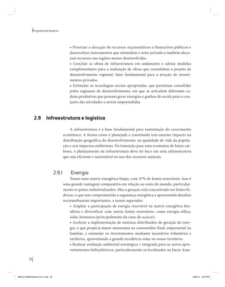32 
Programa de Governo 
• Priorizar a alocação de recursos orçamentários e financeiros públicos e 
desenvolver instrumentos que estimulem o setor privado a também aloca-rem 
recursos nas regiões menos desenvolvidas. 
• Concluir as obras de infraestrutura em andamento e adotar medidas 
complementares para a realização de obras que consolidem o projeto de 
desenvolvimento regional, fator fundamental para a atração de investi-mentos 
privados. 
• Estimular as tecnologias sociais apropriadas, que permitam consolidar 
polos regionais de desenvolvimento, em que se articulem diferentes ca-deias 
produtivas que possam gerar sinergias e ganhos de escala para o con-junto 
das atividades a serem empreendidas. 
2.9 Infraestrutura e logística 
A infraestrutura é a base fundamental para sustentação do crescimento 
econômico. A forma como é planejada e constituída tem enorme impacto na 
distribuição geográfica do desenvolvimento, na qualidade de vida da popula-ção 
e nos impactos ambientais. Na transição para uma economia de baixo car-bono, 
o planejamento da infraestrutura deve ter foco em uma infraestrutura 
que seja eficiente e sustentável no uso dos recursos naturais. 
2.9.1 Energia 
Temos uma matriz energética limpa, com 47% de fontes renováveis. Isso é 
uma grande vantagem comparativa em relação ao resto do mundo, particular-mente 
os países industrializados. Mas a geração está concentrada em fontes hí-dricas, 
o que tem comprometido a segurança energética e apresentado desafios 
socioambientais importantes, a serem superados. 
• Ampliar a participação de energia renovável na matriz energética bra-sileira 
e diversificar com outras fontes renováveis, como energia eólica, 
solar, biomassa (principalmente da cana-de-açúcar). 
• Acelerar a implementação de sistemas distribuídos de geração de ener-gia, 
o que propicia maior autonomia ao consumidor final, empresarial ou 
familiar, e estimular os investimentos mediante incentivos tributários e 
tarifários, aproveitando a grande incidência solar no nosso território. 
• Realizar avaliação ambiental estratégica e integrada para os novos apro-veitamentos 
hidroelétricos, particularmente os localizados na bacia Ama- 
MIOLO SEMDiretrizes FULL.indd 32 6/26/14 3:23 PM 
 