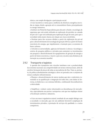 33 
Coligação Unidos Pelo Brasil PSB • REDE • PPS • PPL • PRP • PHS 
zônica, com ampla divulgação e participação social. 
• Criar incentivos e metas para a melhoria da eficiência energética em to-das 
as etapas, desde a geração até os consumidores finais, principalmente 
os energo-intensivos. 
• Instituir um Painel de Especialistas para discutir a fundo a tecnologia de 
segurança que está sendo utilizada na exploração de petróleo na camada 
do pré-sal e a que será utilizada para exploração do gás de xisto, para que a 
sociedade tenha maior clareza em relação aos riscos envolvidos. 
• Destinar parte dos recursos obtidos a partir da exploração do pré-sal 
para o desenvolvimento de tecnologia de geração elétrica a partir de fontes 
renováveis de energia, que impulsionem a transição para a economia de 
baixo carbono. 
• Articular as universidades, agências de fomento à ciência e tecnologia e 
centros de pesquisa públicos e privados para aumentar os investimentos 
em pesquisa e desenvolvimento de equipamentos de geração de energia a 
partir de fontes renováveis, e inserir o país nos circuitos mais dinâmicos de 
inovação na economia mundial. 
2.9.2 Transporte e logística 
A questão dos transportes tem vínculos imediatos com a produtividade 
da economia nacional, sua competitividade em termos internacionais, além de 
envolver formação de preços de todas as mercadorias do País. Trata-se, portan-to, 
de política absolutamente estratégica e deve ser pensada com o conjunto de 
nossas condições infraestruturais. 
• Planejar o desenvolvimento de outros modais que não o rodoviário, in-vestindo- 
se na qualificação e integração de todos eles, com ênfase às fer-rovias, 
às hidrovias e aos sistemas híbridos, combinando biocombustíveis 
e eletricidade. 
• Simplificar e reduzir custos relacionados ao desembaraço de mercado-rias, 
especialmente nos portos e aeroportos, sem que isso implique relaxar 
a fiscalização sanitária e aduaneira. 
• Criar um marco regulatório estável, resultado de um amplo diálogo com 
a sociedade e o mercado, que crie um ambiente favorável à ampliação de 
investimentos privados, à prestação de serviços de qualidade e a custos 
compatíveis. 
MIOLO SEMDiretrizes FULL.indd 33 6/26/14 3:23 PM 
 