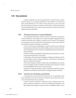 34 
Programa de Governo 
2.10 Meio ambiente 
A política ambiental terá como principal diretriz o desenvolvimento susten-tável, 
discutindo com a sociedade, parlamento e entes federados, um conjunto de 
metas socioambientais de curto, médio e longo prazos para o país. Essas metas 
deverão incorporar os limites ecossistêmicos, de um lado, e o potencial estratégico 
da nossa biodiversidade e dos recursos naturais renováveis, de outro, bem como as 
seguintes diretrizes específicas: 
2.10.1 Planejamento para a sustentabilidade 
Um dos grandes desafios para o Brasil é encontrar as bases para um desenvol-vimento 
sustentável, o que implica rever a noção de progresso, agregando-lhe um 
sentido mais humano, justo, solidário e respeitoso com as pessoas e com o planeta. 
A transição para esse novo modelo precisa ser planejado e o governo precisa lançar 
mão de políticas públicas adequadas a esse objetivo. 
• Usar os instrumentos de planejamento e gestão territorial como referências 
fundamentais para definição das políticas públicas setoriais e decisões sobre alo-cação 
de infraestrutura, bem como para a simplificação do processo de licencia-mento 
ambiental. 
• Produzir o relatório de qualidade ambiental do país, para monitorar e reorien-tar 
nosso desenvolvimento e nossas metas. 
• Aprofundar os Planos Setoriais de Mitigação e Adaptação às Mudanças do Cli-ma, 
para atingir as metas de redução de carbono a que o Brasil se comprometeu 
junto à Convenção Internacional. 
• Desenvolver pesquisas, análises e estudos sobre sustentabilidade, para orientar 
as ações estratégicas do governo federal e indicadores que incorporem conceitos 
de sustentabilidade e de bem-estar às contas nacionais. 
• Incentivar as empresas, privadas e estatais, a produzirem relatórios de respon-sabilidade 
socioambiental e desenvolverem estratégias de gestão ambiental. 
2.10.2 Incentivo às atividades sustentáveis 
A transição para a economia de baixo carbono precisa ser estimulada, fomen-tada 
e induzida por meio de instrumentos econômicos que incidam sobre os pro-cessos 
de tomada de decisão na economia. 
• Propor incentivos econômicos (tributários, fiscais, creditícios) para ativi-dades 
econômicas sustentáveis e serviços socioambientais estratégicos como 
agroecologia, biotecnologia, energias renováveis, mobilidade urbana, conces- 
MIOLO SEMDiretrizes FULL.indd 34 6/26/14 3:23 PM 
 