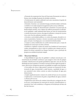 36 
Programa de Governo 
• Promoção da recuperação das Áreas de Preservação Permanente em todos os 
biomas como estratégia de geração de atividade econômica. 
• Fortalecimento do cadastro ambiental rural como mecanismos de gestão do 
desenvolvimento rural sustentável. 
• Estimular e fomentar o uso sustentável da água, da biodiversidade e da floresta 
e estabelecer um amplo programa de pagamento pelos serviços ambientais. 
• Implementar estratégia de desenvolvimento sustentável e de preservação da 
biodiversidade marinha, com o objetivo de melhoria permanente de indicado-res 
de qualidade e saúde ambiental deste bioma, por meio do monitoramento 
e controle de processos erosivos, descargas de poluentes e extração de recursos 
vivos e não vivos dos ambientes marinhos e costeiros. 
• Articular as universidades públicas e os centros de pesquisa, alocando os re-cursos 
orçamentários, humanos e técnicos necessários, para desenvolver pes-quisa, 
inovação e tecnologia para o uso sustentável da biodiversidade. 
• Cumprir as metas estabelecidas em acordos internacionais para a criação de 
Unidades de Conservação em todos os biomas. 
• Estabelecer e implantar os planos de manejo nas Unidades de Conservação já 
criadas, principalmente no que se refere às condições para visitação, para am-pliação 
do turismo sustentável nos Parques Nacionais e para a promoção da 
pesquisa nas unidades de proteção integral. 
2.10.5 Recursos hídricos 
A disponibilidade de água doce de qualidade é condição essencial para o de-senvolvimento 
das atividades econômicas e para assegurar o bem-estar de qualquer 
sociedade. O Brasil possui uma grande quantidade de água doce, mas esta não está 
distribuída de forma equitativa no território nacional, havendo regiões de grande es-cassez, 
além de não conseguirmos garantir sua qualidade nas regiões mais populosas. 
• Criar política de acesso à água potável e proteção aos mananciais de abas-tecimento 
de água, incorporando a saúde humana, a qualidade da água e o 
uso sustentável como valores centrais na cadeia de produção da água para 
abastecimento. 
• Ampliar significativamente o número de comitês de bacia nos rios nacionais 
e implementar os instrumentos de gestão compartilhada das águas, inclusive 
a cobrança pelo seu uso. 
• Implementar ações efetivas de combate à desertificação e mitigação dos efei-tos 
da seca, com programas de construção de cisternas e dessalinizadores co-munitários, 
bem como restabelecer o Programa de Revitalização da Bacia do 
Rio São Francisco. 
MIOLO SEMDiretrizes FULL.indd 36 6/26/14 3:23 PM 
 