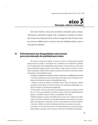 37 
Coligação Unidos Pelo Brasil PSB • REDE • PPS • PPL • PRP • PHS 
eixo 3 Educação, cultura e inovação 
Um novo Estado e uma nova economia orientados para o desen-volvimento 
sustentável exigem uma verdadeira revolução na educa-ção. 
O processo educativo deve se dar ao longo da vida e formar crian-ças, 
jovens e adultos para o exercício de uma cidadania plena e para o 
mercado de trabalho. 
3.1 Enfrentamento das desigualdades educacionais 
para uma educação de qualidade para todos 
Os enormes avanços em relação ao acesso à escola e à estruturação da gestão 
educacional nos estados e municípios não se refletiram em resultados de qualida-de. 
O enfrentamento das desigualdades educacionais, raciais e étnicas, assim como 
entre as diferentes regiões do país, entre cidade e campo e entre os centros e as peri-ferias 
das grandes cidades dizem respeito a políticas territoriais construídas a partir 
de questões e potencialidades locais. 
• Erradicar o analfabetismo absoluto e avançar na superação no analfabetismo funcional. 
• Articular as políticas sociais, educacionais e de saúde como estratégia de aten-dimento 
das famílias de maior vulnerabilidade social. 
• Atenção à primeira infância articulada com as áreas de educação, saúde e 
assistência social, apoiar a criação de creches com instalações apropriadas, con-dições 
de higiene e profissionais qualificados. 
• Universalizar o acesso à educação de qualidade para todas as crianças e jovens 
de 4 a 17 anos, para estabelecer um fluxo escolar e índices de aprendizado ade-quados 
e na idade correta em todas as modalidades de ensino. 
• Elaborar políticas com foco em adolescentes e jovens com o objetivo de redire-cionar 
o currículo, estimular cursos profissionalizantes consoantes com a atuali-dade 
contemporânea e estimular o acesso e a permanência no Ensino Superior. 
• Acelerar o debate em torno da definição das bases curriculares nacionais. 
• Garantir o acesso mais democrático ao Ensino Superior, em especial à moda-lidade 
pública e gratuita, para avançar no nível de escolaridade da população. 
MIOLO SEMDiretrizes FULL.indd 37 6/26/14 3:23 PM 
 