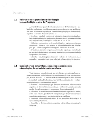 38 
Programa de Governo 
3.2 Valorização dos profissionais da educação 
como estratégia central do Programa 
A reversão do atual quadro da educação relaciona-se diretamente com a qua-lidade 
dos profissionais, especialmente os professores e diretores, mas também de-vem 
estar incluídos os supervisores, coordenadores pedagógicos, bibliotecários, 
inspetores e serventes. Para tanto prioriza-se: 
• Mobilizar a sociedade em torno da valorização dos profissionais da educa-ção: 
autoestima e respeito apoiados em planos de carreira, salários e formação 
inicial e continuada, que responda aos desafios da sala de aula. 
• Estabelecer parcerias com as diversas instituições e segmentos sociais que 
atuam com a educação, especialmente as universidades públicas e privadas, 
para que a formação de professores responda aos desafios da escola. 
• Articular os diferentes programas de formação, capacitação e atualização 
do governo federal e orientá-los para dar suporte aos objetivos de redução da 
desigualdade educacional. 
• Estimular a criação de planos de carreira e salários do professor em todos 
os estados e municípios tendo como referência as boas práticas já existentes. 
3.3 Escola aberta à comunidade, aos novos conhecimentos 
e tecnologias da sociedade contemporânea 
Trata-se de uma educação integral que articula esportes e cultura e busca co-nexão 
com os novos conhecimentos, o pensamento científico e as novas tecnolo-gias. 
A escola do século XXI deve ser aberta de forma integrada ao meio ambiente 
e à comunidade local e global, estimular a criatividade, a imaginação, o conheci-mento 
colaborativo e o protagonismo autoral. 
• Promover a educação integral que considere as dimensões afetivas, físicas e 
cognitivas do desenvolvimento das crianças e adolescentes, ampliar a jornada 
escolar, diversificar os saberes e garantir uma alimentação saudável. 
• Reconhecer as inúmeras oportunidades existentes nos espaços das comuni-dades 
e das famílias, possibilitando a implementação de diferentes arranjos 
organizacionais de modo a se respeitar as diversas realidades. 
• Disseminar valores relativos à cultura de paz, ao diálogo, à cooperação, à 
equidade e à justiça social. 
• Consolidar os direitos coletivos e valorizar a diversidade sociocultural e 
ambiental. 
MIOLO SEMDiretrizes FULL.indd 38 6/26/14 3:23 PM 
 