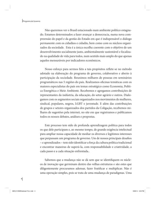 4 
Programa de Governo 
Não queremos ver o Brasil estacionado num ambiente político estagna-do. 
Estamos determinados a fazer avançar a democracia, numa nova com-preensão 
do papel e da gestão do Estado em que é indispensável o diálogo 
permanente com os cidadãos e cidadãs, bem como com os núcleos organi-zados 
da sociedade. Esta é a única escolha coerente com o objetivo de um 
desenvolvimento socialmente justo, ambientalmente sustentável e focaliza-do 
na qualidade de vida para todos, num sentido mais amplo do que apenas 
aqueles mensuráveis por indicadores econômicos. 
Nosso esforço para sermos fiéis a tais propósitos reflete-se no método 
adotado na elaboração do programa de governo, colaborativo e aberto à 
participação da sociedade. Reunimos milhares de pessoas em seminários 
programáticos nas 5 regiões do país. Realizamos oficinas temáticas com os 
maiores especialistas do país em temas estratégico como Economia, Políti-ca 
Energética e Meio Ambiente. Recebemos e agregamos contribuições de 
representantes da indústria, da educação, do setor agrário e outros. Dialo-gamos 
com os segmentos sociais organizados nos movimentos de mulheres, 
sindical, populares, negros, LGBT e juventude. E além das contribuições 
de grupos e setores organizados dos partidos da Coligação, recebemos mi-lhares 
de sugestões pela internet, no site em que registramos e publicamos 
todos os nossos debates, análises e propostas. 
Este processo tem sido de profunda aprendizagem política para todos 
os que dele participam e, ao mesmo tempo, de grande exigência intelectual 
para ampliar nossa capacidade de mediar os diversos e legítimos interesses 
que perpassam um programa de governo. Um de nossos principais desafios 
– e aprendizados – tem sido identificar a força da cultura política tradicional 
e encontrar maneiras de superá-la, com responsabilidade e criatividade, a 
cada passo e a cada situação enfrentada.. 
Sabemos que a mudança não se dá sem que se identifiquem os núcle-os 
de inovação que germinam dentro das velhas estruturas e são estes que 
diligentemente procuramos adensar, fazer frutificar e multiplicar. Não é 
uma operação simples, pois se trata de uma mudança de paradigmas. Uma 
MIOLO SEMDiretrizes FULL.indd 4 6/26/14 3:23 PM 
 