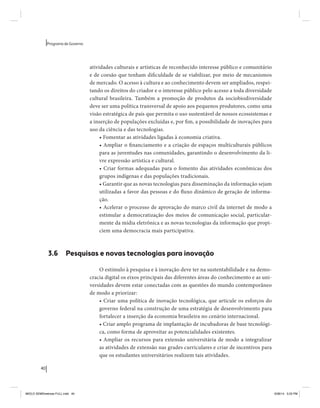 40 
Programa de Governo 
atividades culturais e artísticas de reconhecido interesse público e comunitário 
e de coesão que tenham dificuldade de se viabilizar, por meio de mecanismos 
de mercado. O acesso à cultura e ao conhecimento devem ser ampliados, respei-tando 
os direitos do criador e o interesse público pelo acesso a toda diversidade 
cultural brasileira. Também a promoção de produtos da sociobiodiversidade 
deve ser uma política transversal de apoio aos pequenos produtores, como uma 
visão estratégica de país que permita o uso sustentável de nossos ecossistemas e 
a inserção de populações excluídas e, por fim, a possibilidade de inovações para 
uso da ciência e das tecnologias. 
• Fomentar as atividades ligadas à economia criativa. 
• Ampliar o financiamento e a criação de espaços multiculturais públicos 
para as juventudes nas comunidades, garantindo o desenvolvimento da li-vre 
expressão artística e cultural. 
• Criar formas adequadas para o fomento das atividades econômicas dos 
grupos indígenas e das populações tradicionais. 
• Garantir que as novas tecnologias para disseminação da informação sejam 
utilizadas a favor das pessoas e do fluxo dinâmico de geração de informa-ção. 
• Acelerar o processo de aprovação do marco civil da internet de modo a 
estimular a democratização dos meios de comunicação social, particular-mente 
da mídia eletrônica e as novas tecnologias da informação que propi-ciem 
uma democracia mais participativa. 
3.6 Pesquisas e novas tecnologias para inovação 
O estímulo à pesquisa e à inovação deve ter na sustentabilidade e na demo-cracia 
digital os eixos principais das diferentes áreas do conhecimento e as uni-versidades 
devem estar conectadas com as questões do mundo contemporâneo 
de modo a priorizar: 
• Criar uma política de inovação tecnológica, que articule os esforços do 
governo federal na construção de uma estratégia de desenvolvimento para 
fortalecer a inserção da economia brasileira no cenário internacional. 
• Criar amplo programa de implantação de incubadoras de base tecnológi-ca, 
como forma de aproveitar as potencialidades existentes. 
• Ampliar os recursos para extensão universitária de modo a integralizar 
as atividades de extensão nas grades curriculares e criar de incentivos para 
que os estudantes universitários realizem tais atividades. 
MIOLO SEMDiretrizes FULL.indd 40 6/26/14 3:23 PM 
 