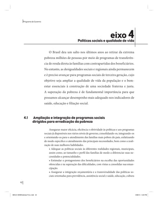 42 
Programa de Governo 
eixo 4 Políticas sociais e qualidade de vida 
O Brasil deu um salto nos últimos anos ao retirar da extrema 
pobreza milhões de pessoas por meio de programas de transferên-cia 
de renda direta às famílias com contrapartidas dos beneficiários. 
No entanto, as desigualdades sociais e regionais ainda permanecem 
e é preciso avançar para programas sociais de terceira geração, cujo 
objetivo seja ampliar a qualidade de vida da população e o bem-estar 
essenciais à construção de uma sociedade fraterna e justa. 
A superação da pobreza é de fundamental importância para que 
possamos alcançar desempenho mais adequado nos indicadores de 
saúde, educação e filiação social. 
4.1 Ampliação e integração de programas sociais 
dirigidos para erradicação da pobreza 
Assegurar maior eficácia, eficiência e efetividade às políticas e aos programas 
sociais já disponíveis nos vários níveis de governo, consolidando-os, integrando-os 
e orientando-os para o atendimento das famílias mais pobres do país, enfatizando 
de modo específico o atendimento das principais necessidades, bem como a reali-zação 
de suas melhores habilidades. 
• Adequar as políticas sociais às diferentes realidades regionais, municipais, 
assim como, ao tamanho e perfil das famílias de modo a diferenciar suas ne-cessidades 
e potencialidades. 
• Estimular o protagonismo dos beneficiários na escolha das oportunidades 
oferecidas e na superação das dificuldades, com vistas a consolidar sua eman-cipação. 
• Assegurar a integração orçamentária e a transversalidade das políticas so-ciais 
orientadas para previdência, assistência social e saúde, educação, cultura 
MIOLO SEMDiretrizes FULL.indd 42 6/26/14 3:23 PM 
 