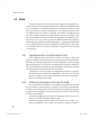 44 
Programa de Governo 
4.4 Saúde 
O sistema de seguridade social é uma das mais importantes conquistas do pe-ríodo 
democrático e tem um papel fundamental na melhoria da qualidade de vida 
de nossa população. Ao implantá-lo abandonamos uma lógica de natureza contri-butiva, 
que não provia acesso aos brasileiros que se encontravam fora do mercado 
de trabalho formal, para instituir a seguridade como direito. Sua implementação 
teve como resultado, portanto, um grande impacto em termos de inclusão social. 
Há enormes problemas de gestão do sistema de seguridade e de qualidade na pres-tação 
de serviços, ao que se soma a questão do subfinanciamento dessas políticas. 
O Brasil passa por importante transição demográfica – com grande quantidade de 
jovens, estabilização do crescimento e tendências de envelhecimento – que resulta-rá 
em inúmeros reflexos no sistema de seguridade e na garantia de bem-estar para 
a sua população. 
4.4.1 Aperfeiçoamento e fortalecimento do SUS 
O SUS é algo quase único em termos de cobertura no mundo e implica uma 
noção de cidadania e direito humano que emerge de gerações de lutas populares. 
Apesar de sua concepção revolucionária e da universalização do serviço de saúde 
que pretende promover, o SUS precisa ser aperfeiçoado no sentido de considerar o 
redirecionamento para um sistema que seja mais humano, personalizado, rápido e 
que ofereça respostas às demandas de todos os brasileiros. 
• Aperfeiçoar os serviços de saúde e seu adequado financiamento, a regulação 
de serviços de níveis distintos de complexidade, a pactuação entre níveis de 
governo, as relações com os serviços suplementares de saúde (iniciativa priva-da) 
e com os profissionais de saúde. 
4.4.2 Políticas de prevenção e promoção da saúde 
Há uma tendência de reprodução no setor público da realidade hoje verificada 
no setor privado, em que predomina o polinômio especialização, procedimentos 
de média e alta tecnologia, alto custo de intervenção. Essa configuração, indepen-dentemente 
de sua qualidade técnica, não atende aos preceitos de uma saúde que 
pretende a universalização. 
• Articular os programas de prevenção e promoção da saúde para que se possa 
chegar a um modelo de atenção integral à saúde. 
• Reorientar e integrar políticas setoriais capazes de promover a saúde e a me-lhoria 
da qualidade de vida, visando criar ambientes saudáveis, proteger as 
MIOLO SEMDiretrizes FULL.indd 44 6/26/14 3:23 PM 
 