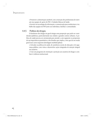 46 
Programa de Governo 
• Promover a alimentação saudável, com a inserção dos profissionais de nutri-ção 
nas equipes de apoio do PSF e Unidades Básicas de Saúde. 
• Investir em tecnologia da informação e comunicação para modernizar o tra-balho 
das equipes do PSF junto aos indivíduos, famílias e comunidades. 
4.4.5 Política de drogas 
O fenômeno das drogas em geral atingiu uma proporção que pode ser consi-derada 
epidêmica, particularmente nas cidades e grandes centros urbanos. A po-lítica 
de saúde precisa ser estruturada para atender a este segmento na proporção 
de sua importância quantitativa e dos desafios que implica, visto que de um modo 
geral esses casos requerem abordagem multidisciplinar. 
• Articular as políticas de saúde, de assistência social, de educação e de segu-rança 
pública, com vistas a desenvolver ações integradas de atenção integral 
aos usuários. 
• Criar um programa de orientação e proteção aos usuários de drogas e com-bate 
à violência institucional. 
MIOLO SEMDiretrizes FULL.indd 46 6/26/14 3:23 PM 
 