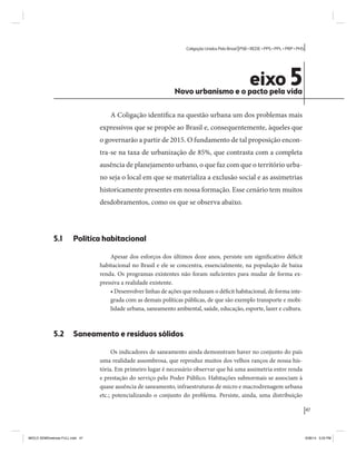 47 
Coligação Unidos Pelo Brasil PSB • REDE • PPS • PPL • PRP • PHS 
eixo 5 Novo urbanismo e o pacto pela vida 
A Coligação identifica na questão urbana um dos problemas mais 
expressivos que se propõe ao Brasil e, consequentemente, àqueles que 
o governarão a partir de 2015. O fundamento de tal proposição encon-tra- 
se na taxa de urbanização de 85%, que contrasta com a completa 
ausência de planejamento urbano, o que faz com que o território urba-no 
seja o local em que se materializa a exclusão social e as assimetrias 
historicamente presentes em nossa formação. Esse cenário tem muitos 
desdobramentos, como os que se observa abaixo. 
5.1 Política habitacional 
Apesar dos esforços dos últimos doze anos, persiste um significativo déficit 
habitacional no Brasil e ele se concentra, essencialmente, na população de baixa 
renda. Os programas existentes não foram suficientes para mudar de forma ex-pressiva 
a realidade existente. 
• Desenvolver linhas de ações que reduzam o déficit habitacional, de forma inte-grada 
com as demais políticas públicas, de que são exemplo transporte e mobi-lidade 
urbana, saneamento ambiental, saúde, educação, esporte, lazer e cultura. 
5.2 Saneamento e resíduos sólidos 
Os indicadores de saneamento ainda demonstram haver no conjunto do país 
uma realidade assombrosa, que reproduz muitos dos velhos ranços de nossa his-tória. 
Em primeiro lugar é necessário observar que há uma assimetria entre renda 
e prestação do serviço pelo Poder Público. Habitações subnormais se associam à 
quase ausência de saneamento, infraestruturas de micro e macrodrenagem urbana 
etc.; potencializando o conjunto do problema. Persiste, ainda, uma distribuição 
MIOLO SEMDiretrizes FULL.indd 47 6/26/14 3:23 PM 
 