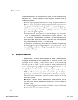 48 
Programa de Governo 
não equitativa dos serviços, com o registro de índices de cobertura muito piores 
nas regiões norte e nordeste, comparativamente às demais regiões do país e, es-pecialmente, 
o sudeste. 
• Ampliar os investimentos em saneamento e manter um ritmo constante, pro-gressivo 
e melhor distribuído no território nacional, visando aumentar o ritmo 
de superação do déficit de acesso à rede de coleta e tratamento de esgotos. 
• Melhorar com determinação os indicadores de saneamento no Brasil, obe-decendo- 
se o princípio de equidade e de articulação com estados e municí-pios 
e com outras políticas públicas. 
• Desenvolver ações articuladas com estados e municípios para extinguir os 
“lixões” no território nacional, como determina a lei que estabelece a Polí-tica 
Nacional de Resíduos Sólidos, e promover a inclusão dos catadores de 
material reciclável nesta cadeia produtiva, associada a um programa de me-lhoria 
das condições de trabalho e seguridade social. 
• Adotar ações para aumentar expressivamente a reciclagem de resíduos nos 
principais segmentos e introduzir a logística reversa, estabelecendo a devida 
responsabilidade a cada setor ao longo da cadeia produtiva, inclusive no que 
se refere às embalagens. 
5.3 Mobilidade urbana 
Para enfrentar o desafio da mobilidade é preciso pensar o desenvolvimento 
recente das cidades no Brasil, que as segmentou em periferias distantes – mal 
providas de serviços públicos – e regiões nobres, mais ou menos centrais, mas 
de grande presença do Estado. Propõe-se integrar e articular a cidade territorial-mente 
e facilitar o acesso aos equipamentos existentes, inclusive e muito particu-larmente, 
aqueles destinados à cultura, ao esporte e ao lazer. 
• Apoiar os municípios na elaboração e implementação dos Planos de Mo-bilidade, 
inclusive com a proposição de mecanismos que incentivem a 
participação da sociedade em consultas públicas eficazes que garantam a 
transparência nos investimentos realizados pelo Poder Público em obras de 
mobilidade urbana. 
• Priorizar o transporte público, privilegiando o financiamento de projetos 
que associem os diversos modais, como ônibus, trens, metros e veículos le-ves 
sobre trilhos. 
• Apoiar a implantação de ciclovias e de melhoria de passeios públicos, que 
podem atender diferentes segmentos sociais. 
MIOLO SEMDiretrizes FULL.indd 48 6/26/14 3:23 PM 
 