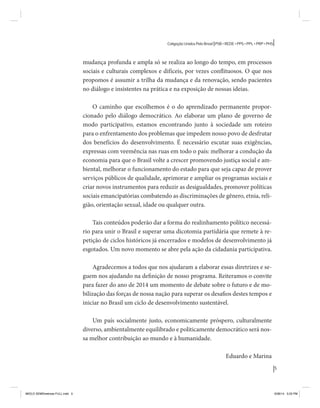 5 
Coligação Unidos Pelo Brasil PSB • REDE • PPS • PPL • PRP • PHS 
mudança profunda e ampla só se realiza ao longo do tempo, em processos 
sociais e culturais complexos e difíceis, por vezes conflituosos. O que nos 
propomos é assumir a trilha da mudança e da renovação, sendo pacientes 
no diálogo e insistentes na prática e na exposição de nossas ideias. 
O caminho que escolhemos é o do aprendizado permanente propor-cionado 
pelo diálogo democrático. Ao elaborar um plano de governo de 
modo participativo, estamos encontrando junto à sociedade um roteiro 
para o enfrentamento dos problemas que impedem nosso povo de desfrutar 
dos benefícios do desenvolvimento. É necessário escutar suas exigências, 
expressas com veemência nas ruas em todo o país: melhorar a condução da 
economia para que o Brasil volte a crescer promovendo justiça social e am-biental, 
melhorar o funcionamento do estado para que seja capaz de prover 
serviços públicos de qualidade, aprimorar e ampliar os programas sociais e 
criar novos instrumentos para reduzir as desigualdades, promover políticas 
sociais emancipatórias combatendo as discriminações de gênero, etnia, reli-gião, 
orientação sexual, idade ou qualquer outra. 
Tais conteúdos poderão dar a forma do realinhamento político necessá-rio 
para unir o Brasil e superar uma dicotomia partidária que remete à re-petição 
de ciclos históricos já encerrados e modelos de desenvolvimento já 
esgotados. Um novo momento se abre pela ação da cidadania participativa. 
Agradecemos a todos que nos ajudaram a elaborar essas diretrizes e se-guem 
nos ajudando na definição de nosso programa. Reiteramos o convite 
para fazer do ano de 2014 um momento de debate sobre o futuro e de mo-bilização 
das forças de nossa nação para superar os desafios destes tempos e 
iniciar no Brasil um ciclo de desenvolvimento sustentável. 
Um país socialmente justo, economicamente próspero, culturalmente 
diverso, ambientalmente equilibrado e politicamente democrático será nos-sa 
melhor contribuição ao mundo e à humanidade. 
Eduardo e Marina 
MIOLO SEMDiretrizes FULL.indd 5 6/26/14 3:23 PM 
 