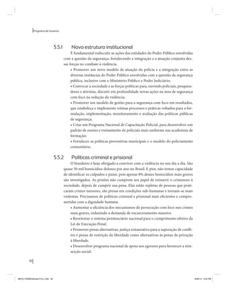 50 
Programa de Governo 
5.5.1 Nova estrutura institucional 
É fundamental rediscutir as ações das entidades do Poder Público envolvidas 
com a questão da segurança, fortalecendo a integração e a atuação conjunta des-sas 
forças no combate à violência. 
• Promover um novo modelo de atuação da polícia e a integração entre as 
diversas instâncias do Poder Público envolvidas com a questão da segurança 
pública, inclusive com o Ministério Público e Poder Judiciário; 
• Convocar a sociedade e as forças políticas para, ouvindo policiais, pesquisa-dores 
e ativistas, discutir em profundidade novas ações na área de segurança 
com foco na redução da violência; 
• Promover um modelo de gestão para a segurança com foco em resultados, 
que estabeleça e implemente rotinas processos e práticas voltados para a for-mulação, 
implementação, monitoramento e avaliação das políticas públicas 
de segurança; 
• Criar um Programa Nacional de Capacitação Policial, para desenvolver um 
padrão de ensino e treinamento de policiais mais uniforme nas academias de 
formação; 
• Fortalecer as políticas preventivas municipais e o modelo do policiamento 
comunitário. 
5.5.2 Políticas criminal e prisional 
O brasileiro é hoje obrigado a conviver com a violência no seu dia a dia. São 
quase 50 mil homicídios dolosos por ano no Brasil. E pior, não temos capacidade 
de identificar os culpados e punir, pois apenas 8% desses homicídios mais graves 
são investigados. As prisões não cumprem seu papel de reinserir o criminoso à 
sociedade, depois de cumprir sua pena. Elas estão repletas de pessoas que prati-caram 
crimes menores, são presas em condições sub-humanas e tornam-se mais 
violentas. Precisamos de políticas criminal e prisional mais eficientes e compro-metidas 
com a dignidade humana. 
• Aumentar a eficiência dos mecanismos de persecução com foco nos crimes 
mais graves, reduzindo a demanda de encarceramento massivo. 
• Reorientar o sistema penitenciário nacional para o cumprimento efetivo da 
Lei de Execução Penal. 
• Promover penas alternativas, justiça restaurativa para a superação de confli-tos 
e penas de restrição da liberdade como alternativas às penas de privação 
à liberdade. 
• Desenvolver programa nacional de apoio aos egressos para favorecer a rein-serção 
social. 
MIOLO SEMDiretrizes FULL.indd 50 6/26/14 3:23 PM 
 