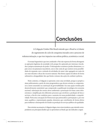 53 
Coligação Unidos Pelo Brasil PSB • REDE • PPS • PPL • PRP • PHS 
Conclusões 
A Coligação Unidos Pelo Brasil entende que o Brasil se vê diante 
do esgotamento do ciclo de conquistas iniciado com o processo de 
redemocratização, o que traz impactos nas esferas política, econômica e social. 
O arranjo hegemônico que tem conduzido o País não expressa de forma abrangente 
as aspirações legítimas da sociedade civil, porque foi capturado por interesses vincula-dos 
à própria manutenção do poder. O desempenho econômico perdeu dinamismo, e o 
país cresce em patamares inaceitáveis, sem se dar conta de que existem novas possibili-dades 
de expansão com o estímulo de atividades de maior valor agregado em razão do 
uso mais eficiente e eficaz dos recursos naturais. Não fomos capazes de alterar de forma 
substantiva a desigualdade, fato que limita o alcance das ações de combate à pobreza. 
Neste contexto, a Coligação se apresenta como uma novidade, porque se propõe a 
atuar politicamente a partir de eixos programáticos que devem orientar os compromis-sos 
a serem assumidos na construção da governabilidade. Faz uma opção resoluta pelo 
desenvolvimento sustentável, que compreende a qualificação tecnológica da economia 
nacional, valorização dos nossos ativos ambientais e priorização de temas como infra-estrutura 
e simplificação dos diferentes processos que envolvem a produção de bens e 
serviços, a fim de criar condições para o aumento de nossa produtividade e competiti-vidade. 
Porta uma concepção de Democracia que potencializa a participação e, por esse 
meio, qualifica a representação popular, elementos que contribuirão de forma efetiva 
para melhorar o desempenho do Estado na produção de serviços públicos de qualidade. 
Para orientar sua atuação a Coligação elegeu cinco eixos temáticos, que entende corres-ponderem 
aos principais desafios que se apresentam ao Brasil, que são indicados a seguir. 
MIOLO SEMDiretrizes FULL.indd 53 6/26/14 3:23 PM 
 