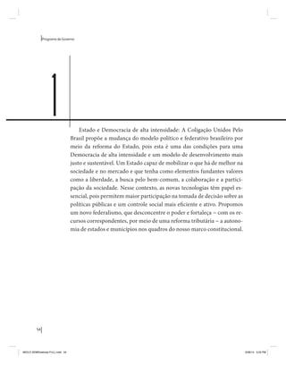 54 
Programa de Governo 
Estado e Democracia de alta intensidade: A Coligação Unidos Pelo 
Brasil propõe a mudança do modelo político e federativo brasileiro por 
meio da reforma do Estado, pois esta é uma das condições para uma 
Democracia de alta intensidade e um modelo de desenvolvimento mais 
justo e sustentável. Um Estado capaz de mobilizar o que há de melhor na 
sociedade e no mercado e que tenha como elementos fundantes valores 
como a liberdade, a busca pelo bem-comum, a colaboração e a partici-pação 
da sociedade. Nesse contexto, as novas tecnologias têm papel es-sencial, 
pois permitem maior participação na tomada de decisão sobre as 
políticas públicas e um controle social mais eficiente e ativo. Propomos 
um novo federalismo, que desconcentre o poder e fortaleça − com os re-cursos 
correspondentes, por meio de uma reforma tributária − a autono-mia 
de estados e municípios nos quadros do nosso marco constitucional. 
1 
MIOLO SEMDiretrizes FULL.indd 54 6/26/14 3:23 PM 
 