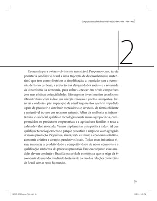 55 
Coligação Unidos Pelo Brasil PSB • REDE • PPS • PPL • PRP • PHS 
Economia para o desenvolvimento sustentável: Propomos como tarefa 
prioritária conduzir o Brasil a uma trajetória de desenvolvimento susten-tável, 
que tem como diretrizes a simplificação, a transição para a econo-mia 
de baixo carbono, a redução das desigualdades sociais e a retomada 
do dinamismo da economia, para voltar a crescer em níveis compatíveis 
com suas efetivas potencialidades. São urgentes investimentos pesados em 
infraestrutura, com ênfase em energia renovável, portos, aeroportos, fer-rovias 
e rodovias, para superação de constrangimentos que têm impedido 
o país de produzir e distribuir mercadorias e serviços, de forma eficiente 
e sustentável no uso dos recursos naturais. Além da melhoria na infraes-trutura, 
é essencial qualificar tecnologicamente nossa agropecuária, com-preendidos 
os produtores empresariais e a agricultura familiar, e toda a 
cadeia de valor associada. Vamos implementar uma política industrial que 
qualifique tecnologicamente o parque produtivo e amplie o valor agregado 
de nossa produção. Propomos, ainda, forte estímulo à economia solidária, 
economia criativa e arranjos produtivos locais. Todas essas iniciativas vi-sam 
aumentar a produtividade e competitividade de nossa economia e a 
qualificação ambiental do processo produtivo. Em seu conjunto, essas me-didas 
devem conduzir o Brasil à maturidade econômica que se exige da 6ª 
economia do mundo, mudando fortemente o eixo das relações comerciais 
do Brasil com o resto do mundo. 
2 
MIOLO SEMDiretrizes FULL.indd 55 6/26/14 3:23 PM 
 