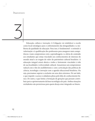 56 
Programa de Governo 
Educação, cultura e inovação: A Coligação vai estabelecer a escola 
como local estratégico para o enfrentamento das desigualdades e a me-lhoria 
da qualidade da educação. Para isso, é fundamental o estímulo à 
valorização e à qualificação dos professores para assegurar mais compe-tência 
e mais compromisso com a aprendizagem e a oferta de conteúdo 
aos estudantes que esteja vinculado aos conhecimentos de interesse do 
mundo atual e ao resgate do valor do patrimônio cultural brasileiro. A 
educação integral estará aberta a todos e fortemente vinculada à vida 
de sua localidade e à diversidade cultural. Assumimos um compromisso 
radical com o fim do analfabetismo e com a articulação das políticas de 
ciência, tecnologia e inovação com a agenda educacional brasileira. Ou 
seja, precisamos superar a exclusão em seus dois extremos. De um lado, 
o que impede o acesso à cidadania plena pela falta de conhecimento bá-sico. 
De outro, o que limita a formação de gerações que possam contri-buir 
para o aprimoramento da base tecnológica do país. Ambas situações 
excludentes são perniciosas para quem deseja estar integrado ao futuro. 
3 
MIOLO SEMDiretrizes FULL.indd 56 6/26/14 3:23 PM 
 