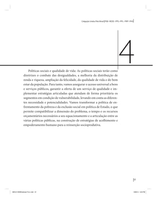 57 
Coligação Unidos Pelo Brasil PSB • REDE • PPS • PPL • PRP • PHS 
Políticas sociais e qualidade de vida: As políticas sociais terão como 
diretrizes o combate das desigualdades, a melhoria da distribuição de 
renda e riqueza, ampliação da felicidade, da qualidade de vida e do bem 
estar da população. Para tanto, vamos assegurar o acesso universal a bens 
e serviços públicos, garantir a oferta de um serviço de qualidade e im-plementar 
estratégias articuladas que atendam de forma prioritária os 
segmentos em condição de vulnerabilidade, levando em conta as diferen-tes 
necessidade e potencialidades. Vamos transformar a política de en-frentamento 
da pobreza e da exclusão social em política de Estado, o que 
permite compatibilizar a dimensão do problema, o tempo e os recursos 
orçamentários necessários a seu equacionamento e a articulação entre as 
várias políticas públicas, na construção de estratégias de acolhimento e 
empoderamento humano para a reinserção socioprodutiva. 
4 
MIOLO SEMDiretrizes FULL.indd 57 6/26/14 3:23 PM 
 