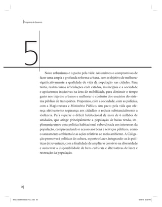 58 
Programa de Governo 
Novo urbanismo e o pacto pela vida: Assumimos o compromisso de 
fazer uma ampla e profunda reforma urbana, com o objetivo de melhorar 
significativamente a qualidade de vida da população nas cidades. Para 
tanto, realizaremos articulações com estados, municípios e a sociedade 
e apoiaremos iniciativas na área de mobilidade, para diminuir o tempo 
gasto nos trajetos urbanos e melhorar o conforto dos usuários do siste-ma 
público de transportes. Propomos, com a sociedade, com as polícias, 
com a Magistratura e Ministério Público, um pacto pela vida que ofe-reça 
efetivamente segurança aos cidadãos e reduza substancialmente a 
violência. Para superar o déficit habitacional de mais de 6 milhões de 
unidades, que atinge principalmente a população de baixa renda, im-plementaremos 
uma política habitacional subordinada aos interesses da 
população, compreendendo o acesso aos bens e serviços públicos, como 
o saneamento ambiental e as ações relativas ao meio ambiente. A Coliga-ção 
promoverá políticas de cultura, esporte e lazer, integrando-as às polí-ticas 
de juventude, com a finalidade de ampliar o convívio na diversidade 
e aumentar a disponibilidade de bens culturais e alternativas de lazer e 
recreação da população. 
5 
MIOLO SEMDiretrizes FULL.indd 58 6/26/14 3:23 PM 
 
