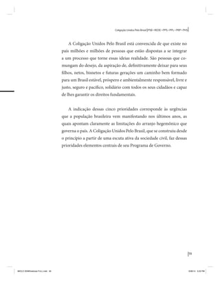 59 
Coligação Unidos Pelo Brasil PSB • REDE • PPS • PPL • PRP • PHS 
A Coligação Unidos Pelo Brasil está convencida de que existe no 
país milhões e milhões de pessoas que estão dispostas a se integrar 
a um processo que torne essas ideias realidade. São pessoas que co-mungam 
do desejo, da aspiração de, definitivamente deixar para seus 
filhos, netos, bisnetos e futuras gerações um caminho bem formado 
para um Brasil estável, próspero e ambientalmente responsável, livre e 
justo, seguro e pacífico, solidário com todos os seus cidadãos e capaz 
de lhes garantir os direitos fundamentais. 
A indicação dessas cinco prioridades corresponde às urgências 
que a população brasileira vem manifestando nos últimos anos, as 
quais apontam claramente as limitações do arranjo hegemônico que 
governa o país. A Coligação Unidos Pelo Brasil, que se construiu desde 
o princípio a partir de uma escuta ativa da sociedade civil, faz dessas 
prioridades elementos centrais de seu Programa de Governo. 
MIOLO SEMDiretrizes FULL.indd 59 6/26/14 3:23 PM 
 