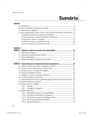 6 
Programa de Governo 
Sumário 
PARTE 1 
A. Introdução........................................................................................................... 9 
B. Contexto político, econômico e social.............................................................. 11 
C. Natureza da Coligação........................................................................................ 13 
D. Eixos programáticos para o novo ciclo de desenvolvimento sustentável... 14 
a) Estado e a democracia de alta intensidade.............................................. 15 
b) Economia para o desenvolvimento sustentável...................................... 16 
c) Educação, cultura e inovação.................................................................... 18 
d) Políticas sociais e qualidade de vida........................................................ 20 
e) Novo urbanismo e o pacto pela vida........................................................ 21 
PARTE 2 
EIXO 1 Estado e a democracia de alta intensidade.................................... 23 
1.1 Reforma da política........................................................................................ 24 
1.2 Reforma da administração pública............................................................... 24 
1.3 Novo federalismo............................................................................................ 25 
1.4 Política de defesa: soberania democrática................................................... 26 
EIXO 2 Economia para o desenvolvimento sustentável............................. 27 
2.1 Política industrial voltada à agregação de valor.......................................... 27 
2.2 Economia do conhecimento e da inovação................................................. 28 
2.3 Pesquisa pura e inovação tecnológica.......................................................... 28 
2.4 Arranjos produtivos locais............................................................................ 28 
2.5 Negócios sociais e economia solidária........................................................ 29 
2.6 Cadeia produtiva do turismo........................................................................ 30 
2.7 Desenvolvimento rural e a atividade agropecuária empresarial e familiar.. 30 
2.8 Desenvolvimento regional............................................................................. 31 
2.9 Infraestrutura e logística................................................................................ 32 
2.9.1 Energia................................................................................................ 32 
2.9.2 Transporte e logística........................................................................ 33 
2.10 Meio ambiente................................................................................................ 34 
2.10.1 Planejamento para a sustentabilidade............................................. 34 
2.10.2 Incentivo às atividades sustentáveis................................................. 34 
2.10.3 Estímulo à geração de empregos verdes.......................................... 35 
2.10.4 Preservação da biodiversidade......................................................... 35 
2.10.5 Recursos hídricos............................................................................... 36 
MIOLO SEMDiretrizes FULL.indd 6 6/26/14 3:23 PM 
 