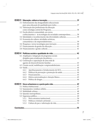 7 
Coligação Unidos Pelo Brasil PSB • REDE • PPS • PPL • PRP • PHS 
EIXO 3 Educação, cultura e inovação........................................................... 37 
3.1 Enfrentamento das desigualdades educacionais 
para uma educação de qualidade para todos............................................... 37 
3.2 Valorização dos profissionais da educação 
como estratégia central do Programa........................................................... 38 
3.3 Escola aberta à comunidade, aos novos 
conhecimentos e às tecnologias da sociedade contemporânea............... 38 
3.4 Identidades e reconhecimento das diversidades culturais......................... 39 
3.5 Economia da cultura: atividades artísticas, 
comunitárias e de empreendedorismo......................................................... 39 
3.6 Pesquisas e novas tecnologias para inovação.............................................. 40 
3.7 Financiamento da gestão da educação......................................................... 41 
3.8 Financiamento e gestão cultural................................................................... 41 
EIXO 4 Políticas sociais e qualidade de vida............................................... 42 
4.1 Ampliação e integração de programas sociais 
dirigidos para erradicação da pobreza......................................................... 42 
4.2 Construção e capacitação de uma rede de 
agentes de desenvolvimento familiar............................................................ 43 
4.3 Coesão social, mobilização e empreendedorismo...................................... 43 
4.4 Saúde................................................................................................................. 44 
4.4.1 Aperfeiçoamento e fortalecimento do SUS.................................... 44 
4.4.2 Políticas de prevenção e promoção da saúde................................. 44 
4.4.3 Financiamento.................................................................................... 45 
4.4.4 Efetiva universalização à Atenção Básica........................................ 45 
4.4.5 Política de drogas............................................................................... 46 
EIXO 5 Novo urbanismo e o pacto pela vida............................................... 47 
5.1 Política habitacional........................................................................................ 47 
5.2 Saneamento e resíduos sólidos...................................................................... 47 
5.3 Mobilidade urbana......................................................................................... 48 
5.4 Questão metropolitana.................................................................................. 49 
5.5 Segurança pública........................................................................................... 49 
5.5.1 Nova estrutura institucional............................................................. 50 
5.5.2 Políticas criminal e prisional............................................................ 50 
5.5.3 Cultura de paz e valorização da vida............................................... 51 
Conclusões......................................................................................................... 53 
MIOLO SEMDiretrizes FULL.indd 7 6/26/14 3:23 PM 
 