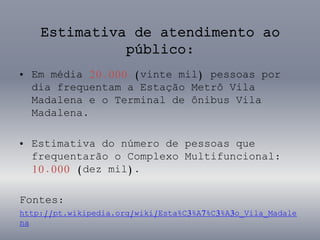 Estimativa de atendimento ao
público:
• Em média 20.000 (vinte mil) pessoas por
dia frequentam a Estação Metrô Vila
Madalena e o Terminal de ônibus Vila
Madalena.
• Estimativa do número de pessoas que
frequentarão o Complexo Multifuncional:
10.000 (dez mil).
Fontes:
http://pt.wikipedia.org/wiki/Esta%C3%A7%C3%A3o_Vila_Madale
na