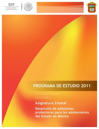 PROGRAMA DE ESTUDIO 2011 
Educación Básica 
Secundaria 
Asignatura Estatal 
Desarrollo de ambientes 
protectores para los adolescentes 
del Estado de México 
 