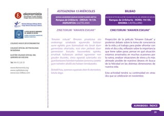 20 
BILBAO 
SALÓN DE ACTOS DEL ILUSTRE COLEGIO OFICIAL DEL SEÑORÍO DE VIZCAYA 
Rampas de Uribitarte - HORA: 19:15h. 
IDIOMA: CASTELLANO 
ASTEAZKENA 15 MIÉRCOLES 
BIZKAIA JAURERRIKO BAZKUN OHORETSUAREN ARETOA 
Rampas de Uribitarte - ORDUA: 19:15h. 
HIZKUNTZA: GAZTELANIA 
CINE FORUM: “AMAREN ESKUAK” 
Proyección de la película “Amaren Eskuak” y 
posterior debate sobre la toma de consciencia 
de la vida y el trabajo para poder afrontar con 
éxito el día a día, reflexión sobre la importancia 
que tiene saber parar, pensar en qué situación 
estamos arrastrados en muchas ocasiones por 
la rutina, analizar situaciones de stress y lo más 
alineado posible de nuestros deseos en busca 
de la felicidad en las distintas dimensiones de 
nuestra vida. 
Esta actividad tendrá su continuidad en otras 
dos que se celebrarán en noviembre. 
COLEGIO VASCO DE ECONOMISTAS 
COLEGIO OFICIAL DE PSICOLOGIA 
DE BIZKAIA 
ILUSTRE COLEGIO OFICIAL DEL 
SEÑORÍO DE VIZCAYA 
Tel. 94 415 26 33 
www.ekonomista.org 
www.copbizkaia.org 
www.icasv-bilbao.com 
ZINE FORUM: “AMAREN ESKUAK” 
“Amaren eskuak” filmaren proiekzioa eta 
ondorengo eztabaida eguneroko bizitzari 
aurre egiteko gure bizimoduak eta lanak duen 
garrantziaz ohartzeko, noiz eten jakiteak duen 
garrantziari buruzko hausnarketa egiteko, 
errutinak bultzatuta zenbait egoeratan non 
gauden ikusteko, stress egoerak aztertzeko eta 
gure bizitzaren hainbat mailatan zoriontsu izateko 
gure nahiekin ahalik eta hobeen lerrokatzeko. 
Ekitaldi hau, azaroan ospatuko diren bi ekintzekin, 
lotuta dago. 
AURKIBIDEA - ÍNDICE 
 
