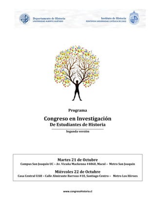 www.congresohistoria.cl 
Programa 
Congreso en Investigación 
De Estudiantes de Historia 
_____________________________________________________________________ 
Segunda versión 
Martes 21 de Octubre 
Campus San Joaquín UC – Av. Vicuña Mackenna #4860, Macul – Metro San Joaquín 
Miércoles 22 de Octubre 
Casa Central UAH – Calle Almirante Barroso #10, Santiago Centro – Metro Los Héroes 
 