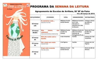 PROGRAMA DA SEMANA DA LEITURA
Agrupamento de Escolas de Arrifana, Stª Mª da Feira
16 a 20 março de 2015
DATA/HORÁRIO ATIVIDADES LOCAL DINAMIZADORES DESTINATÁRIOS
18 março
14h
À conversa com…
Alexandre Honrado
Biblioteca Escolar
da EB1 Romariz
Bibliotecas Escolares
do 1º ciclo
Educadora e
docentes do JI/ EB1
de Romariz
Crianças e alunos
do JI/EB1 de
Romariz
19 março
8h30m
Nós lemos, nós
sabemos!
Concurso de leitura interturmas
Biblioteca Escolar
da EB2,3 de
Arrifana
Biblioteca Escolar da
EB2,3 de Arrifana
Docentes de
Português do 9º ano
Alunos do 9º ano
da EB2,3 de
Arrifana
19 março
9h
Hora do conto com a
família
JI das Fontainhas Familiar Crianças do JI das
Fontainhas
19 março
9h
Pai, conta um conto
Hora do Conto
JI de Pigeiros Familiar Crianças do JI de
Pigeiros
19 março
9h
O pai vem à escola
Hora do conto
Biblioteca Escolar
da EB1 Romariz
Pai Alunos da EB1 de
Romariz
 