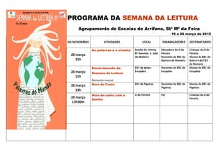 PROGRAMA DA SEMANA DA LEITURA
Agrupamento de Escolas de Arrifana, Stª Mª da Feira
16 a 20 março de 2015
DATA/HORÁRIO ATIVIDADES LOCAL DINAMIZADORES DESTINATÁRIOS
20 março
11h
As palavras e o cinema Sessão de cinema
8ª Avenida- S. João
da Madeira
Educadora do JI do
Pereiro
Docentes da EB1 do
Bairro e de Romariz
Crianças do JI do
Pereiro
Alunos da EB1 do
Bairro e da EB1
de Romariz
20 março
11h
Encerramento da
Semana da Leitura
Momento musical
EB1 de Igreja -
Escapães
Docentes da EB1 de
Escapães
Alunos da EB1 de
Escapães
20 março
13h
Hora do Conto EB1 de Pigeiros Docentes da EB1 de
Pigeiros
Alunos da EB1 de
Pigeiros
20 março
13h30m
Hora do conto com a
família
JI do Pereiro Pai Crianças do JI do
Pereiro
 