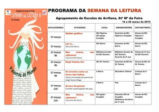 PROGRAMA DA SEMANA DA LEITURA
Agrupamento de Escolas de Arrifana, Stª Mª da Feira
16 a 20 março de 2015
DATA/HORÁRIO ATIVIDADES LOCAL DINAMIZADORES DESTINATÁRIOS
17 março
Atelier gráfico EB1 Pigeiros
EB1 Igreja-
Escapães
Docentes da EB1
Pigeiros e Escapães
Alunos da EB1
Pigeiros e
Escapães
17 março
Ler é…
Mural de leitura
EB1 Bairro Docentes da EB1
Bairro
Alunos da EB1
Bairro
17 março
9h
Nós lemos, nós
sabemos!
Concurso de leitura
Biblioteca Escolar
da EB1 Romariz
Biblioteca Escolar da
EB1 Romariz
Docente do 2º ano
Alunos do 2º ano
da EB1 Romariz
17 março
9h
Stop! Vamos ler! EB1 M. Poiares Docentes da EB1 de
M. Poiares
Alunos da EB1 de
M. Poiares
17 março
9h
As árvores como os
livros têm folhas
Leitura encenada do poema de
Jorge Sousa Braga
JI Bairro Educadora JI Bairro Crianças do JI
Bairro
17 março
11h
Árvore da poesia
Convite à participação dos pais
JI Bairro Pais Crianças do JI
Bairro
17 março
11h
Nós lemos, nós
sabemos!
Concurso de leitura
EB1 Igreja -
Escapães
Docentes EB1 de
Escapães
Bibliotecas Escolares
do 1º ciclo
Alunos da EB1
Escapães
 