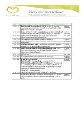 Dia 2: Programa sexta-feira 27 de Março: Educação Sexual em Meio Institucional
9:00 - 10:15 Conferência 3: Mercedes Garcia Ruiz “Programa de educación Auditório
sexual en acogimiento residencial de la investigación a la acción” Multimédia
(Moderadora: Natália Fernandes)
10:15 - 10:30 Sessão de Posters II sobre Educação Sexual em Meio Institucional Auditório
com apresentação oral (2 min) e convite à respetiva exposição Multimédia
10:30 - 11:00 Coffee Break e visita à exposição de posters II ES em Meio Hall Poente
Institucional e discussão com os autores
11:00 - 12:30 Sessões paralelas de comunicações orais propostas Auditório e
Anfiteatro
12:30 - 14:00 Almoço livre
14:00 - 15:30 Workshop Prof. Felix Lopez – “Prevención, Detección y Primera Auditório
intervención” en el caso de los abusos sexuales Multimédia
15:30 - 16:45 Mesa Temática Educação Sexual em Meio Institucional: Judite Auditório
Cruz, Amâncio Carvalho, Paulo Delgado, Natália Fernandes Multimédia
(Moderadora: Cristina Parente)
16:45 - 17:00 Coffee break Hall Poente
17:00 - 18:00 Sessões paralelas de comunicações orais propostas Auditório e
Anfiteatro
18:00 - 18:45 Sessão de Encerramento: Auditório
Conferência 4: Dominique Berger – título a confirmar Multimédia
Conferência 5: Juíz Conselheiro Armando Leandro – “A educação
sexual da criança e do jovem à luz dos seus direitos humanos. Seu
contributo para o seu desenvolvimento integral e a prevenção e
reparação da violação desses direitos»
(Moderadora: Zélia Anastácio)
19:30 - 20:00 Espetáculo com alunos de uma instituição – a confirmar
Sessão de encerramento apresentação de dissertações e teses e Auditório
com entrega de prémios de melhor comunicação oral e melhor Multimédia
poster
 