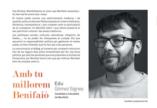 Cal afrontar #ambValentia el canvi que Benifaió necessita, i
ho hem de fer entre tots i totes.
El nostre poble mereix una administració moderna i de
qualitat,amb uns Serveis Públics basats en criteris d’eficàcia,
eficiència, transparència i que compten amb la participació
de la ciutadania. Un Benifaió obert i que alhora preserve el
seu patrimoni cultural i les seues tradicions.
Les polítiques socials, culturals, educatives, d’esports, de
festes,..., no es poden fer d’esquenes al ciutadà. Els que
assumim la responsabilitat política per gestionar el nostre
poble, no hem d’oblidar que ho fem per a les persones.
La comunicació,el diàleg,el consens per compartir solucions
han de ser alguns dels pilars fonamentals per fer una bona
política,per això les persones que ens presentem a la llista de
Compromís per Benifaió tenim clar que per millorar Benifaió
hem de comptar amb tu.
 