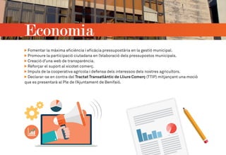 Fomentar la màxima eficiència i eficàcia pressupostària en la gestió municipal.
Promoure la participació ciutadana en l’elaboració dels pressupostos municipals.
Creació d’una web de transparència.
Reforçar el suport al xicotet comerç.
Impuls de la cooperativa agrícola i defensa dels interessos dels nostres agricultors.
Declarar-se en contra del Tractat Transatlàntic de Lliure Comerç (TTIP) mitjançant una moció
que es presentarà al Ple de l’Ajuntament de Benifaió.
Economia
 