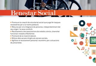 Benestar Social
Promoure la creació de voluntariat social que puga fer tasques
necessàries per a la nostra població.
Mesures per a la integració de persones, independentment del
seu origen i la seua condició.
Recolzament a les associacions de malalts crònics, diversitat
funcional i malalts d’Alzheimer.
Promoció de la inserció laboral.
Millora dels serveis dirigits als serveis socials.
Agilitzar el recolzament personal i econòmic per a situacions
de precarietat.
 