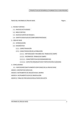 PERSPECTIVASDEDESARROLLO HUMANO EN LA UNIVERSIDAD
ÍNDICEDEL INFORME DE LÍNEA DE BASE Página
1.- FECHASY SÍNTESIS
1.1.- INICIODE ACTIVIDADES
1.2.- BREVE SÍNTESIS
1.3.- NUEVASFUENTES DE RIESGO 5
1.4.- IDENTIFICADASNUEVASCOMPLEMENTARIEDADES
2.- LÍNEA DE BASE
2.1.- INTRODUCCIÓN
2.2.- DIAGNÓSTICO
2.2.1.- CARACTERIZACIÓN
2.2.2.- CARACTERIZACIÓN DELA POBLACIÓN
2.2.2.1.- METODOLOGÍA Y RESUMEN DEL TRABAJODE CAMPO
2.2.2.2.- INFORMEDEL TRABAJODE CAMPO
2.2.2.2.1.- CARACTERÍSTICASSOCIODEMOGRÁFICAS
2.2.2.2.2.- ASPECTOSORGANIZATIVOSYPARTICIPACIÓNCIUDADANA
3.- CONCLUSIONES
3.1.- INDICADORESOBJETIVAMENTEVERIFICABLESDELA LÍNEA DE BASE
ANEXOI: CONTRATODE SERVICIOS
ANEXOII:INSTRUMENTO DE ENCUESTA EN EL BARRIO
ANEXOIII:INSTRUMENTO GUÍA DE OBSERVACIÓN
ANEXOIV:TABLA DE FRECUENCIASRESULTADOS ENCUESTA
____________________________________________________________________________
INFORME DE LÍNEA DE BASE 2
 
